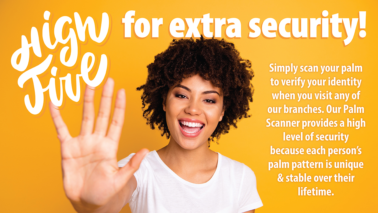Simply scan your palm to verify your identity when you visit any of our branches. Our Palm Scanner provides a high level of security because each person's palm pattern is unique & stable over their lifetime.